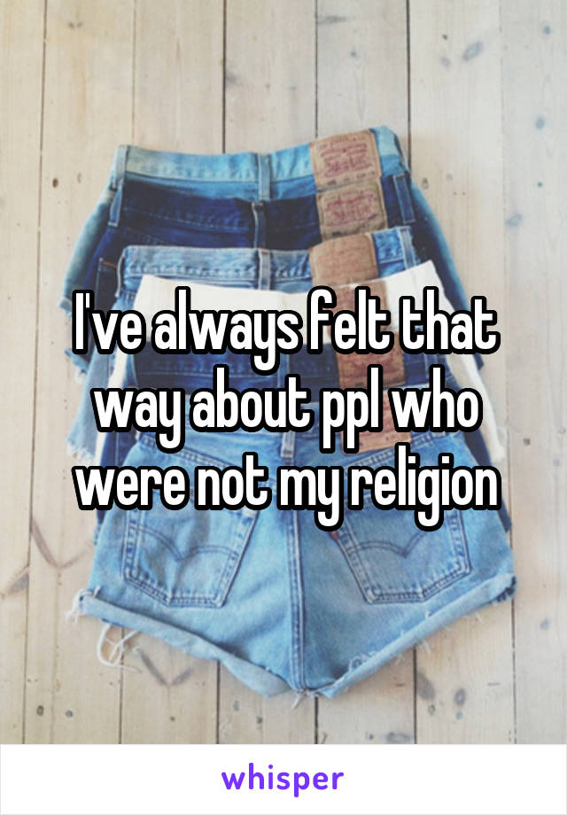 I've always felt that way about ppl who were not my religion