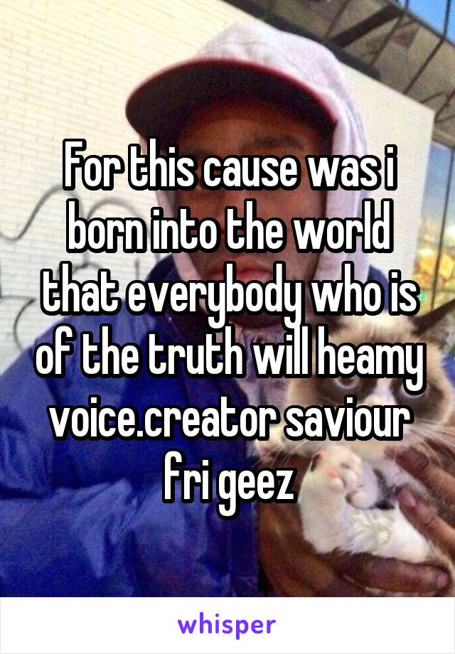 For this cause was i born into the world that everybody who is of the truth will heamy voice.creator saviour fri geez