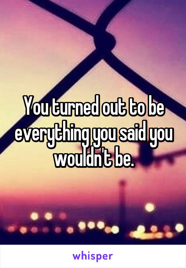 You turned out to be everything you said you wouldn't be.