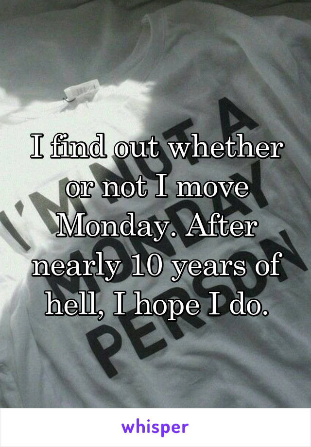 I find out whether or not I move Monday. After nearly 10 years of hell, I hope I do.