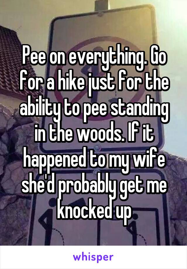 Pee on everything. Go for a hike just for the ability to pee standing in the woods. If it happened to my wife she'd probably get me knocked up