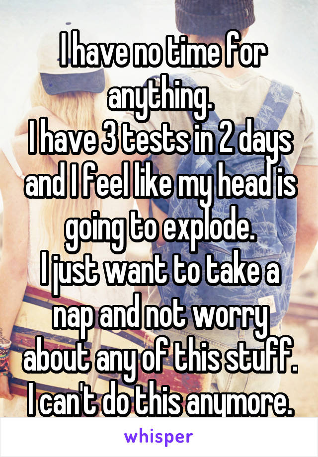  I have no time for anything.
I have 3 tests in 2 days and I feel like my head is going to explode.
I just want to take a nap and not worry about any of this stuff.
I can't do this anymore.