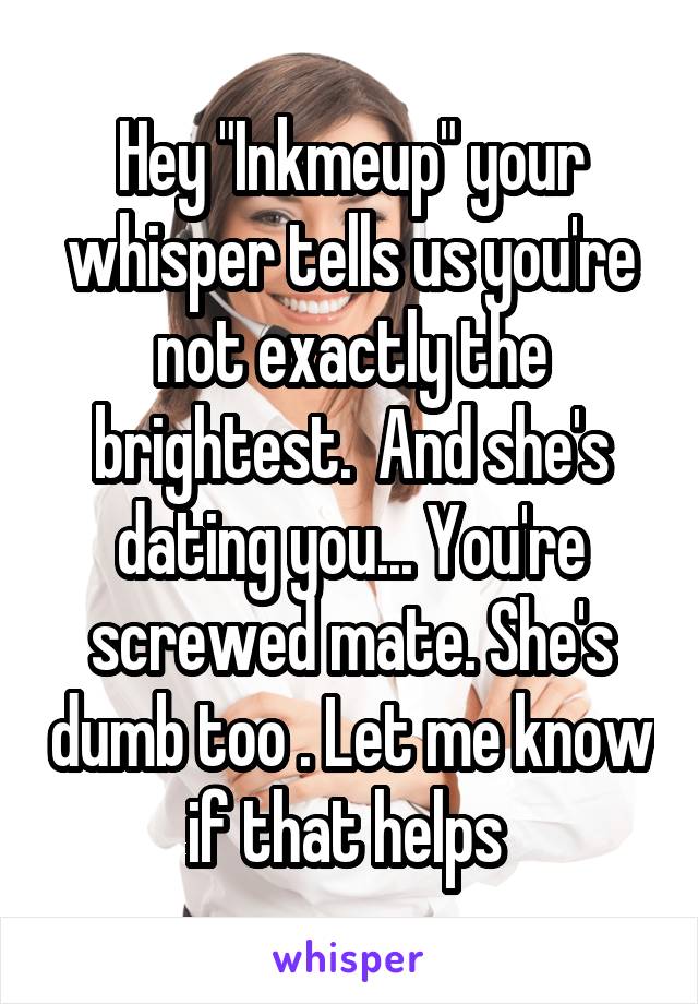 Hey "Inkmeup" your whisper tells us you're not exactly the brightest.  And she's dating you... You're screwed mate. She's dumb too . Let me know if that helps 