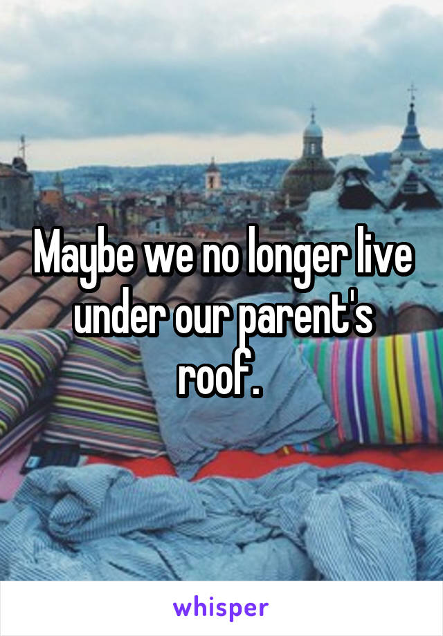 Maybe we no longer live under our parent's roof. 