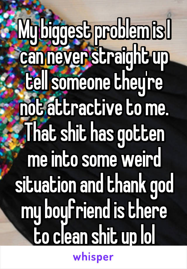 My biggest problem is I can never straight up tell someone they're not attractive to me. That shit has gotten me into some weird situation and thank god my boyfriend is there to clean shit up lol