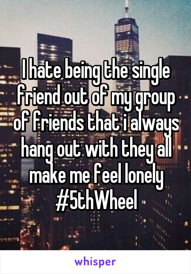 I hate being the single friend out of my group of friends that i always hang out with they all make me feel lonely #5thWheel