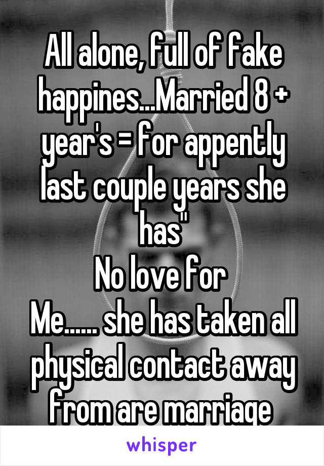 All alone, full of fake happines...Married 8 + year's = for appently last couple years she has"
No love for 
Me...... she has taken all physical contact away from are marriage 