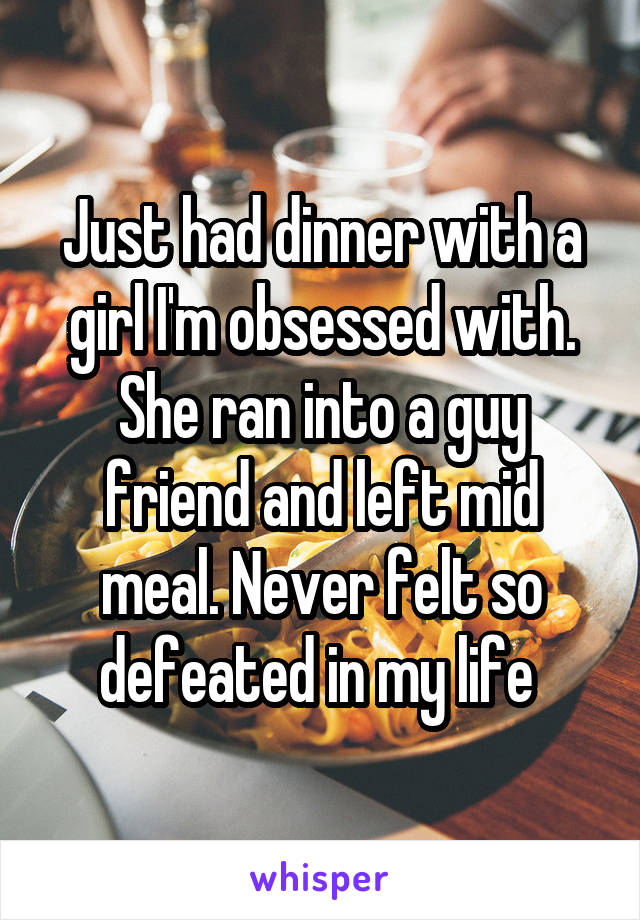 Just had dinner with a girl I'm obsessed with. She ran into a guy friend and left mid meal. Never felt so defeated in my life 