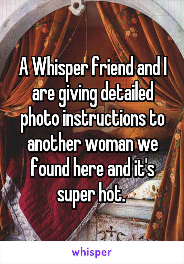 A Whisper friend and I are giving detailed photo instructions to another woman we found here and it's super hot. 