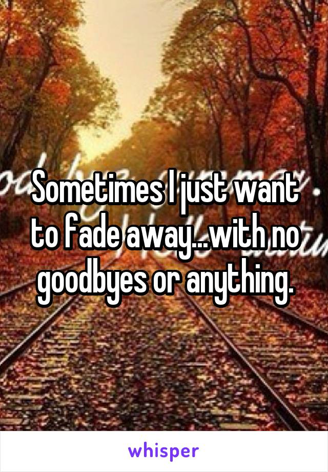 Sometimes I just want to fade away...with no goodbyes or anything.