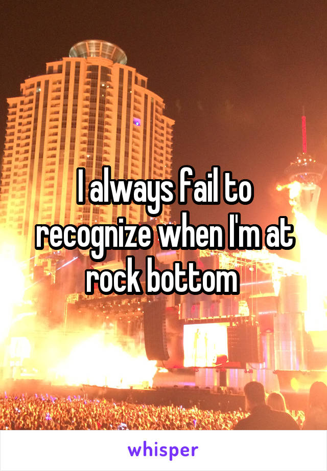 I always fail to recognize when I'm at rock bottom 