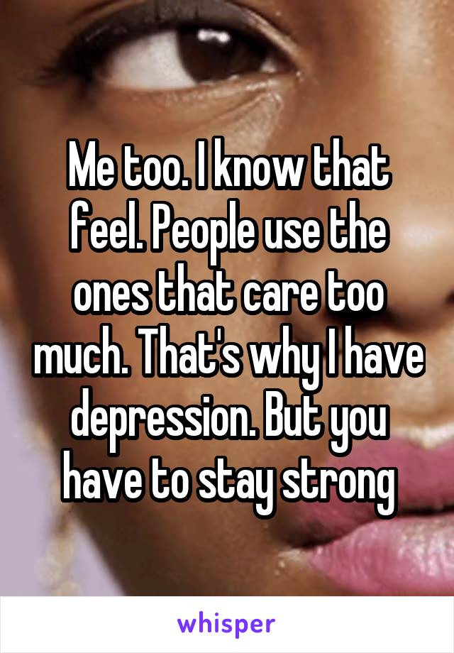 Me too. I know that feel. People use the ones that care too much. That's why I have depression. But you have to stay strong