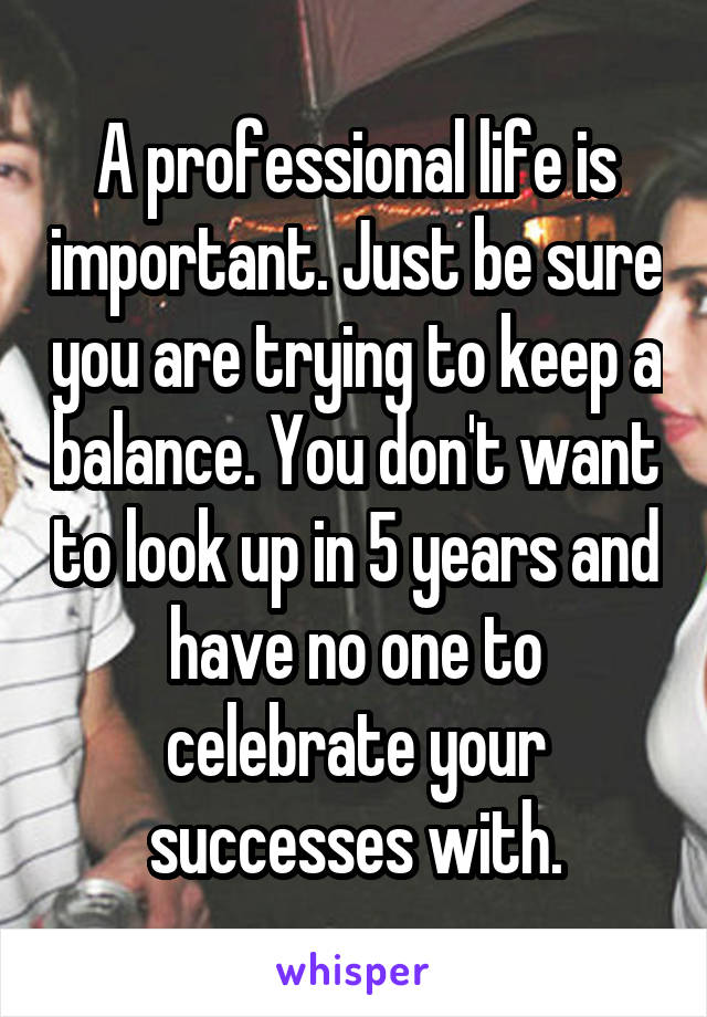 A professional life is important. Just be sure you are trying to keep a balance. You don't want to look up in 5 years and have no one to celebrate your successes with.