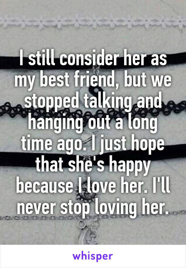 I still consider her as my best friend, but we stopped talking and hanging out a long time ago. I just hope that she's happy because I love her. I'll never stop loving her.