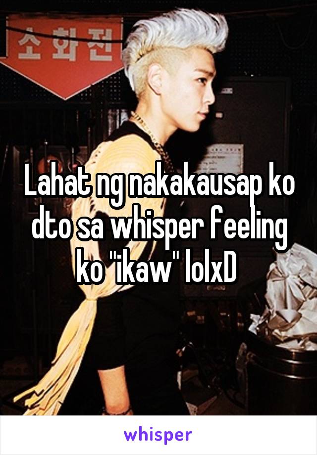 Lahat ng nakakausap ko dto sa whisper feeling ko "ikaw" lolxD 