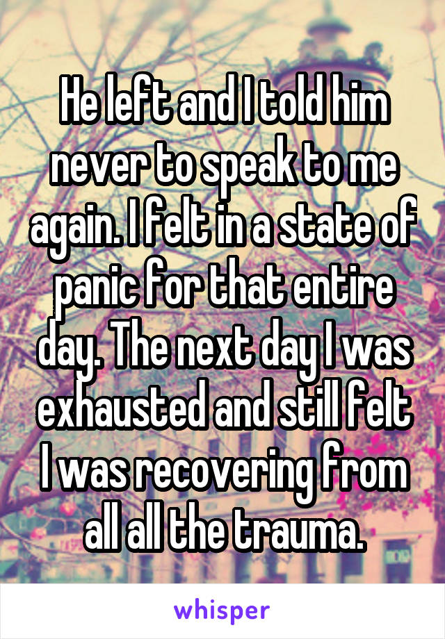 He left and I told him never to speak to me again. I felt in a state of panic for that entire day. The next day I was exhausted and still felt I was recovering from all all the trauma.