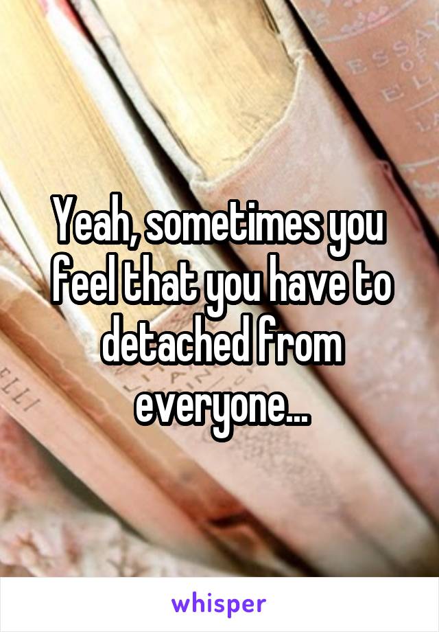 Yeah, sometimes you  feel that you have to detached from everyone...