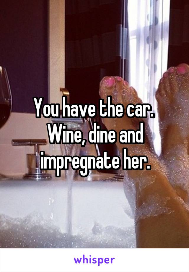 You have the car.  Wine, dine and impregnate her.