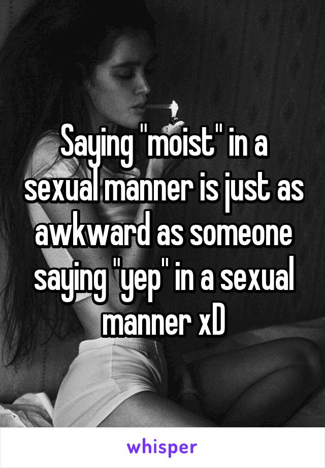 Saying "moist" in a sexual manner is just as awkward as someone saying "yep" in a sexual manner xD