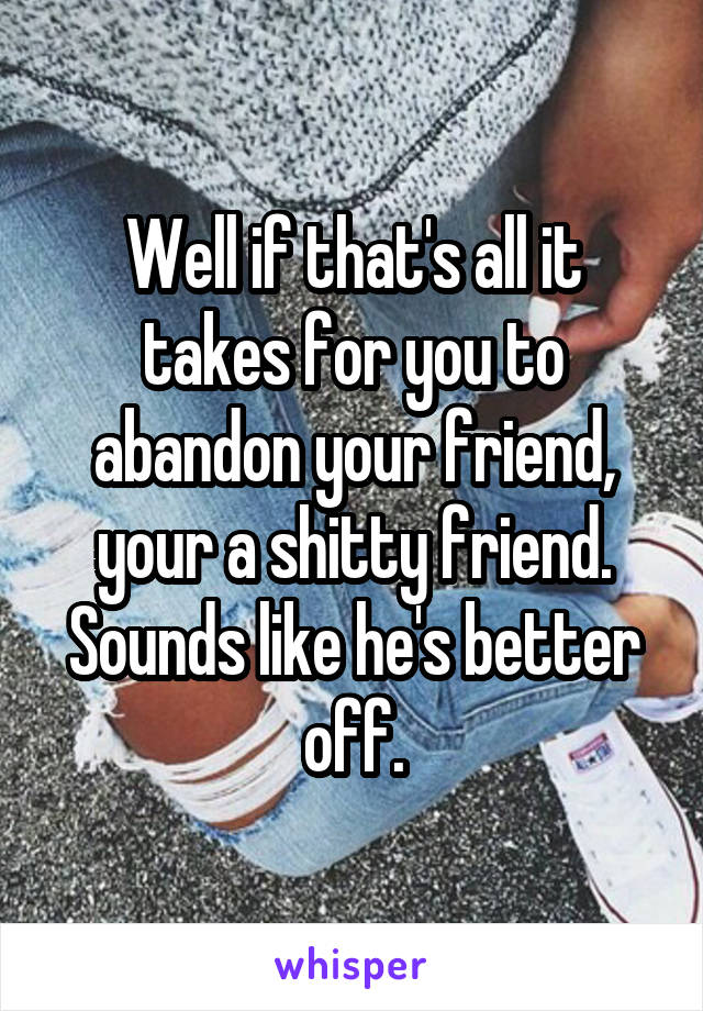 Well if that's all it takes for you to abandon your friend, your a shitty friend. Sounds like he's better off.