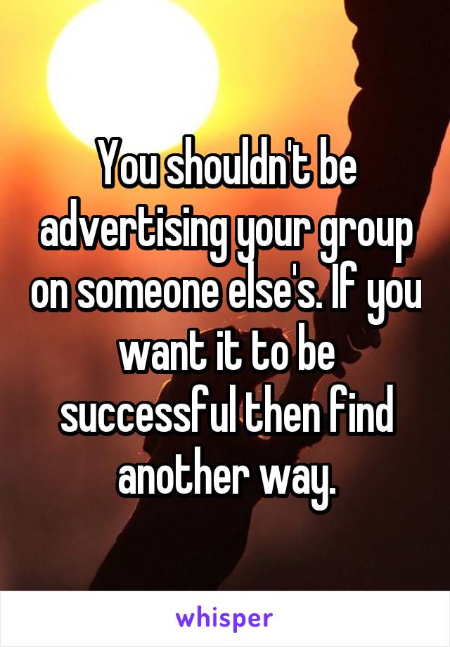 You shouldn't be advertising your group on someone else's. If you want it to be successful then find another way.