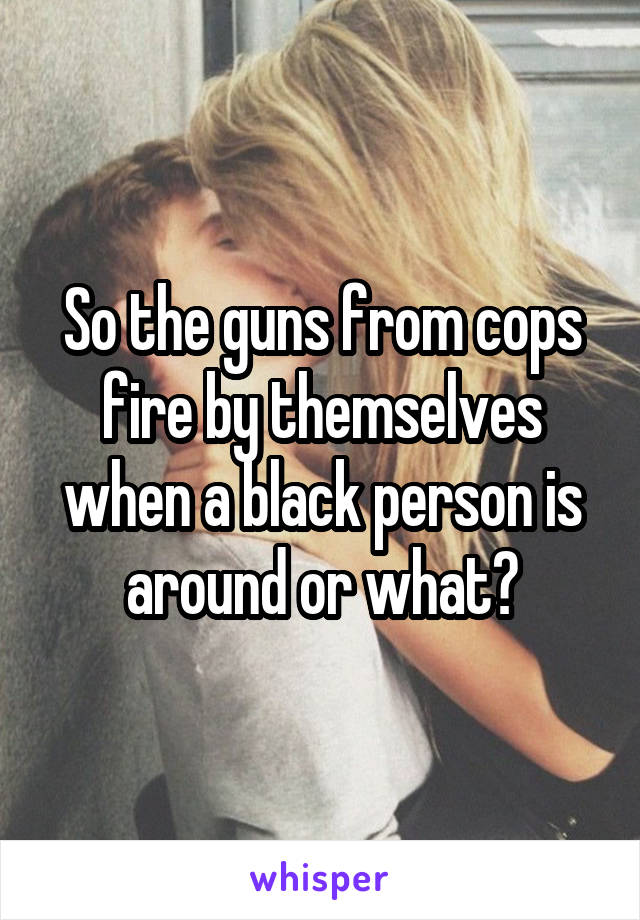 So the guns from cops fire by themselves when a black person is around or what?