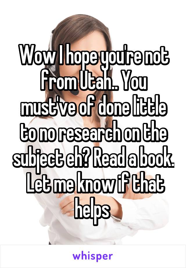 Wow I hope you're not from Utah.. You must've of done little to no research on the subject eh? Read a book.  Let me know if that helps 