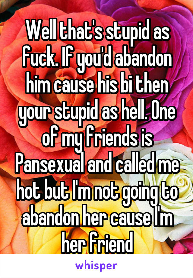 Well that's stupid as fuck. If you'd abandon him cause his bi then your stupid as hell. One of my friends is Pansexual and called me hot but I'm not going to abandon her cause I'm her friend