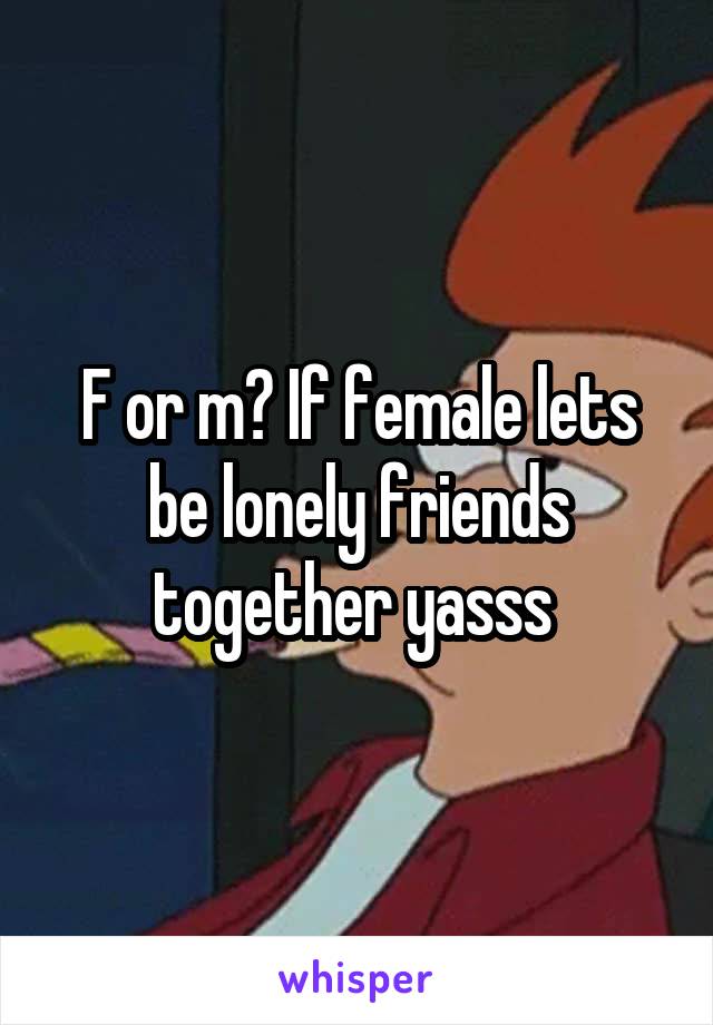 F or m? If female lets be lonely friends together yasss 