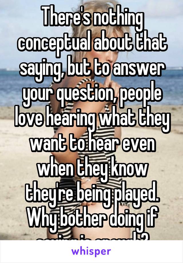 There's nothing conceptual about that saying, but to answer your question, people love hearing what they want to hear even when they know they're being played. Why bother doing if saying is enough?