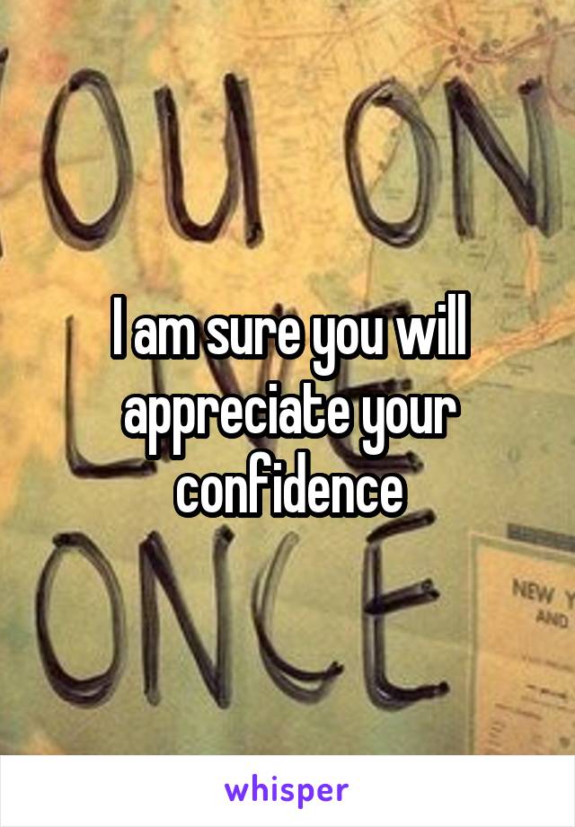 I am sure you will appreciate your confidence