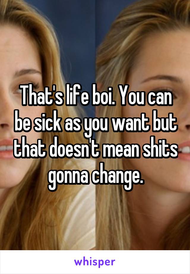 That's life boi. You can be sick as you want but that doesn't mean shits gonna change.