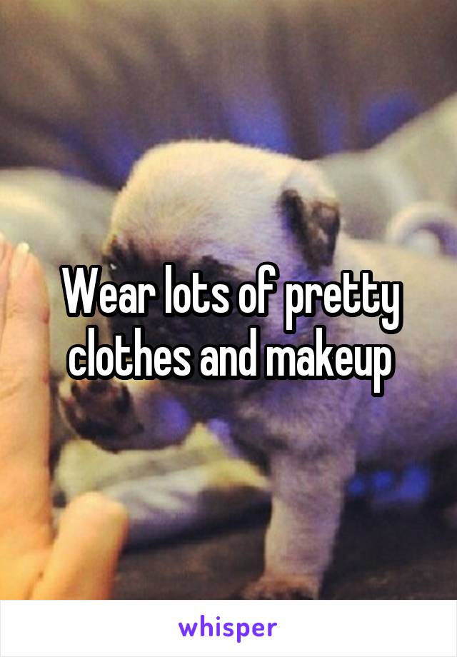 Wear lots of pretty clothes and makeup