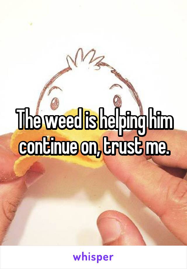 The weed is helping him continue on, trust me.