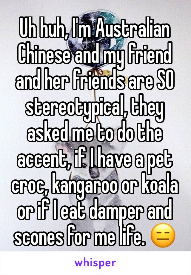 Uh huh, I'm Australian Chinese and my friend and her friends are SO stereotypical, they asked me to do the accent, if I have a pet croc, kangaroo or koala or if I eat damper and scones for me life. 😑