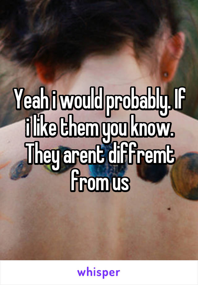 Yeah i would probably. If i like them you know. They arent diffremt from us