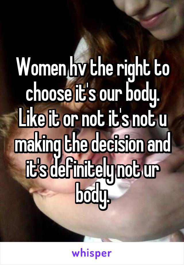 Women hv the right to choose it's our body. Like it or not it's not u making the decision and it's definitely not ur body.