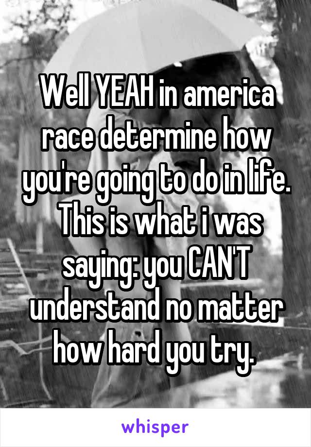 Well YEAH in america race determine how you're going to do in life.  This is what i was saying: you CAN'T understand no matter how hard you try. 