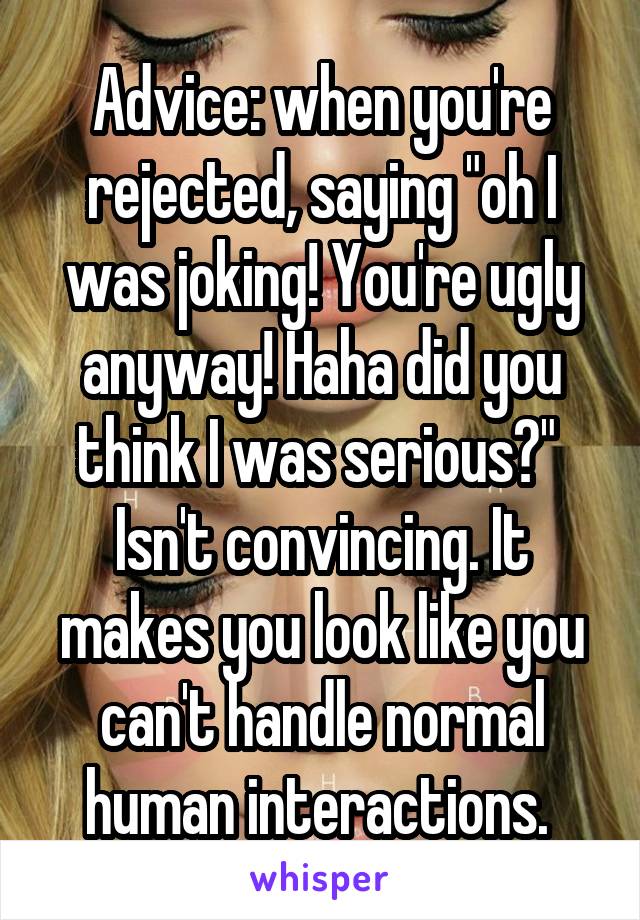 Advice: when you're rejected, saying "oh I was joking! You're ugly anyway! Haha did you think I was serious?" 
Isn't convincing. It makes you look like you can't handle normal human interactions. 