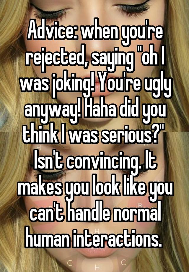 Advice: when you're rejected, saying "oh I was joking! You're ugly anyway! Haha did you think I was serious?" 
Isn't convincing. It makes you look like you can't handle normal human interactions. 