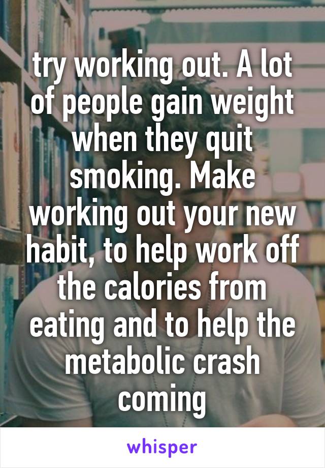 try working out. A lot of people gain weight when they quit smoking. Make working out your new habit, to help work off the calories from eating and to help the metabolic crash coming