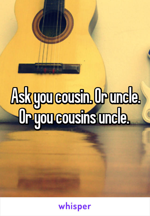 Ask you cousin. Or uncle. Or you cousins uncle. 