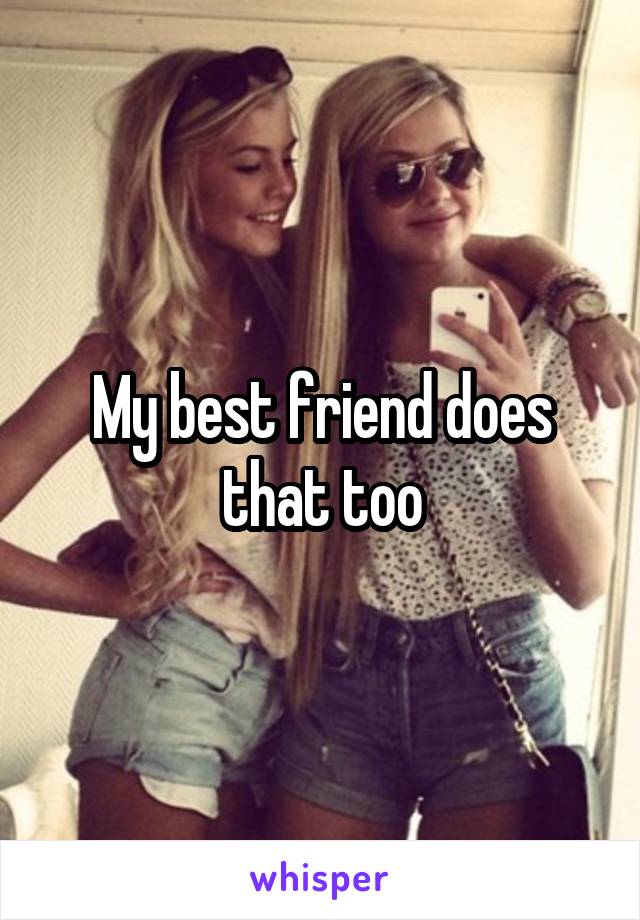 My best friend does that too