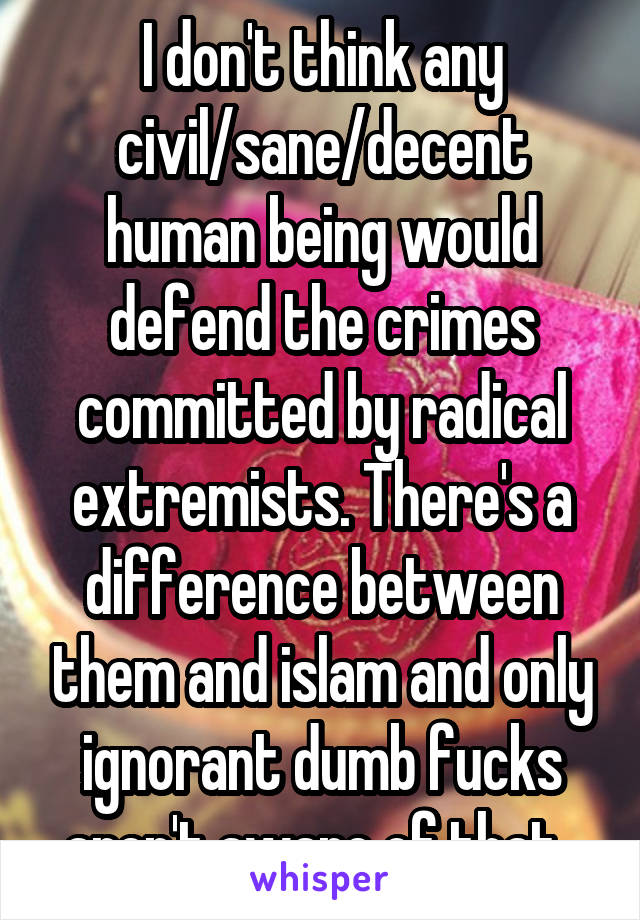 I don't think any civil/sane/decent human being would defend the crimes committed by radical extremists. There's a difference between them and islam and only ignorant dumb fucks aren't aware of that. 