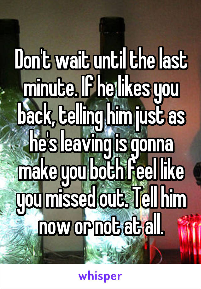 Don't wait until the last minute. If he likes you back, telling him just as he's leaving is gonna make you both feel like you missed out. Tell him now or not at all.