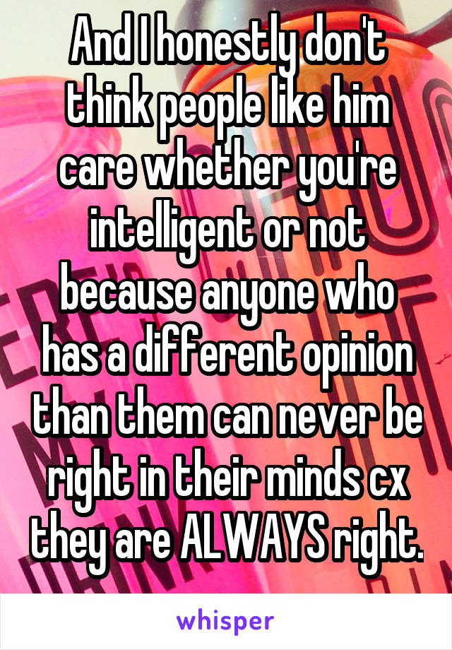 And I honestly don't think people like him care whether you're intelligent or not because anyone who has a different opinion than them can never be right in their minds cx they are ALWAYS right. 