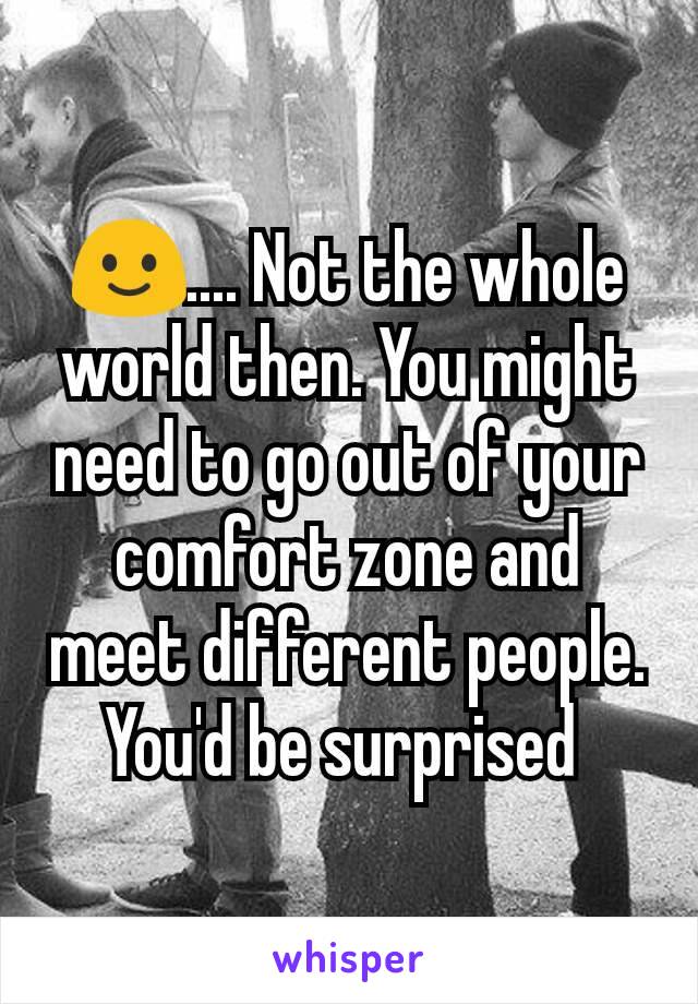 🙂.... Not the whole world then. You might need to go out of your comfort zone and meet different people. You'd be surprised 