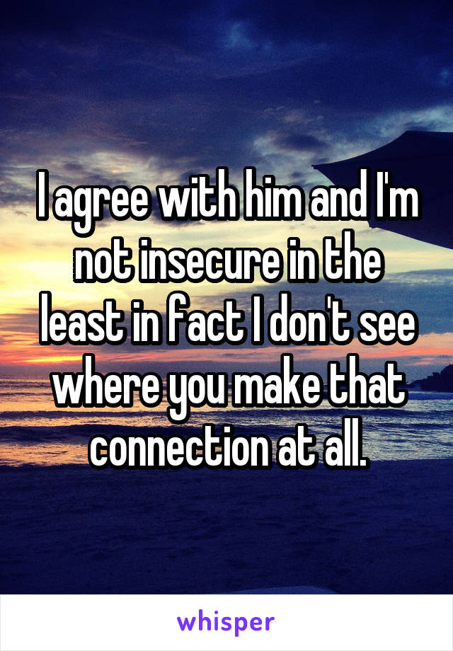 I agree with him and I'm not insecure in the least in fact I don't see where you make that connection at all.