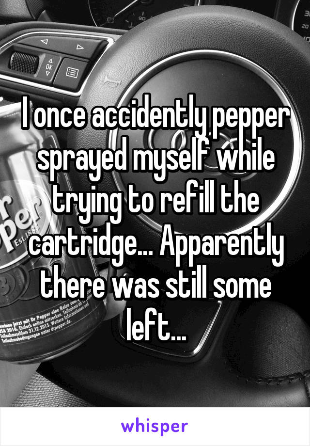 I once accidently pepper sprayed myself while trying to refill the cartridge... Apparently there was still some left...