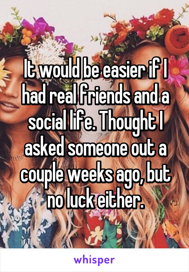It would be easier if I had real friends and a social life. Thought I asked someone out a couple weeks ago, but no luck either.